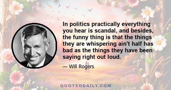 In politics practically everything you hear is scandal, and besides, the funny thing is that the things they are whispering ain't half has bad as the things they have been saying right out loud.