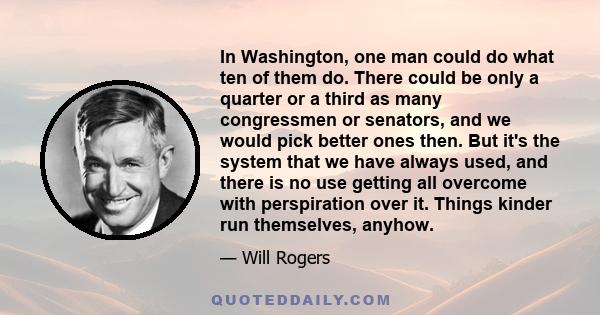 In Washington, one man could do what ten of them do. There could be only a quarter or a third as many congressmen or senators, and we would pick better ones then. But it's the system that we have always used, and there