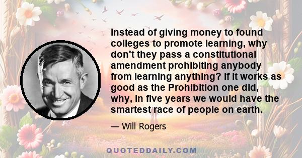 Instead of giving money to found colleges to promote learning, why don't they pass a constitutional amendment prohibiting anybody from learning anything? If it works as good as the Prohibition one did, why, in five