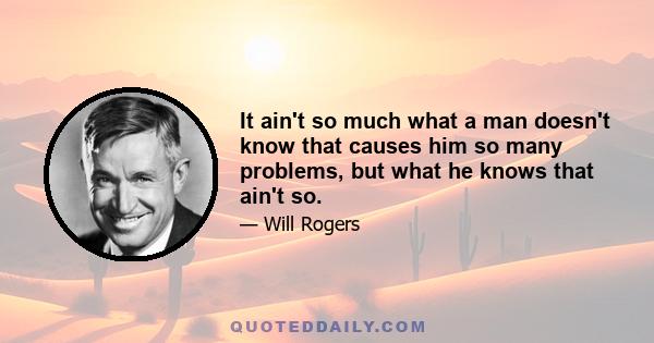 It ain't so much what a man doesn't know that causes him so many problems, but what he knows that ain't so.