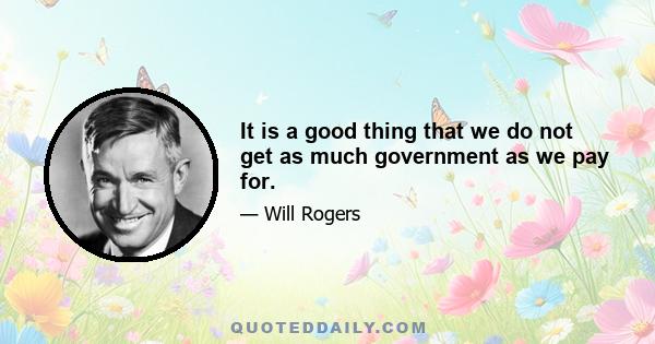 It is a good thing that we do not get as much government as we pay for.