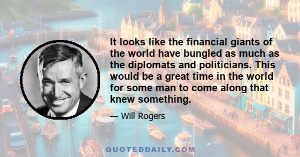 It looks like the financial giants of the world have bungled as much as the diplomats and politicians. This would be a great time in the world for some man to come along that knew something.