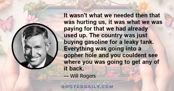 It wasn't what we needed then that was hurting us, it was what we was paying for that we had already used up. The country was just buying gasoline for a leaky tank. Everything was going into a gopher hole and you