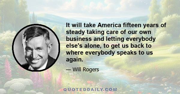 It will take America fifteen years of steady taking care of our own business and letting everybody else's alone, to get us back to where everybody speaks to us again.