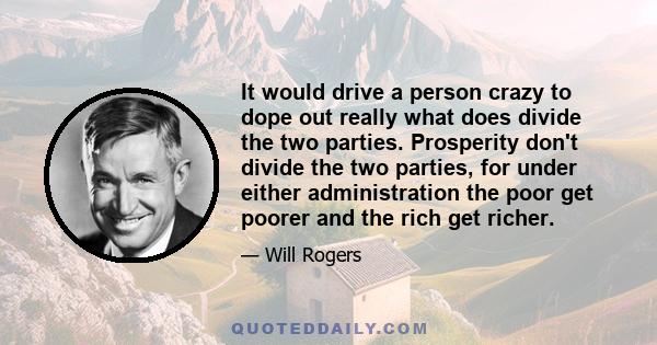 It would drive a person crazy to dope out really what does divide the two parties. Prosperity don't divide the two parties, for under either administration the poor get poorer and the rich get richer.