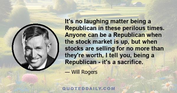 It's no laughing matter being a Republican in these perilous times. Anyone can be a Republican when the stock market is up, but when stocks are selling for no more than they're worth, I tell you, being a Republican -