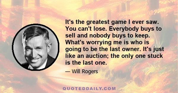 It's the greatest game I ever saw. You can't lose. Everybody buys to sell and nobody buys to keep. What's worrying me is who is going to be the last owner. It's just like an auction; the only one stuck is the last one.