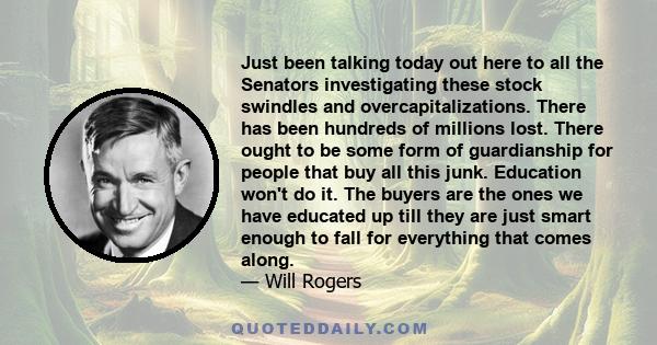 Just been talking today out here to all the Senators investigating these stock swindles and overcapitalizations. There has been hundreds of millions lost. There ought to be some form of guardianship for people that buy