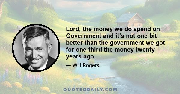 Lord, the money we do spend on Government and it's not one bit better than the government we got for one-third the money twenty years ago.