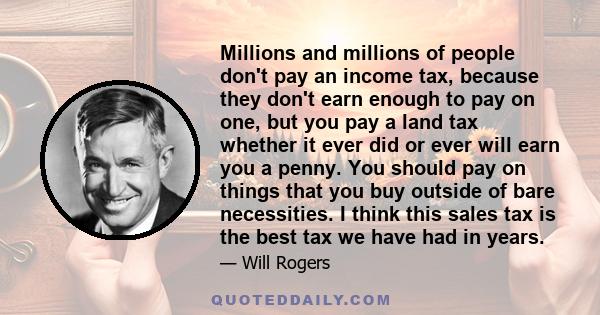 Millions and millions of people don't pay an income tax, because they don't earn enough to pay on one, but you pay a land tax whether it ever did or ever will earn you a penny. You should pay on things that you buy