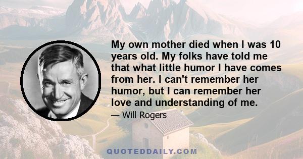 My own mother died when I was 10 years old. My folks have told me that what little humor I have comes from her. I can't remember her humor, but I can remember her love and understanding of me.