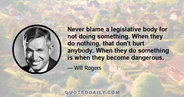 Never blame a legislative body for not doing something. When they do nothing, that don't hurt anybody. When they do something is when they become dangerous.