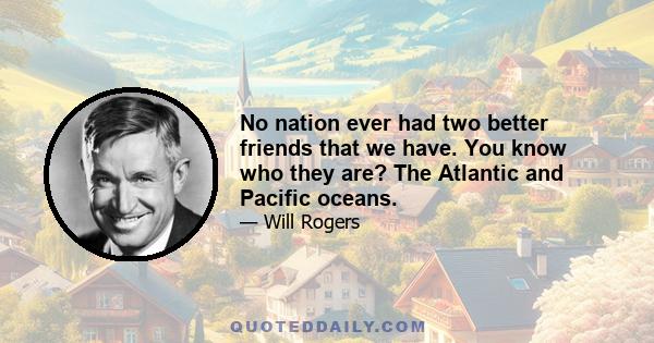 No nation ever had two better friends that we have. You know who they are? The Atlantic and Pacific oceans.