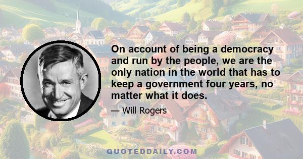 On account of being a democracy and run by the people, we are the only nation in the world that has to keep a government four years, no matter what it does.