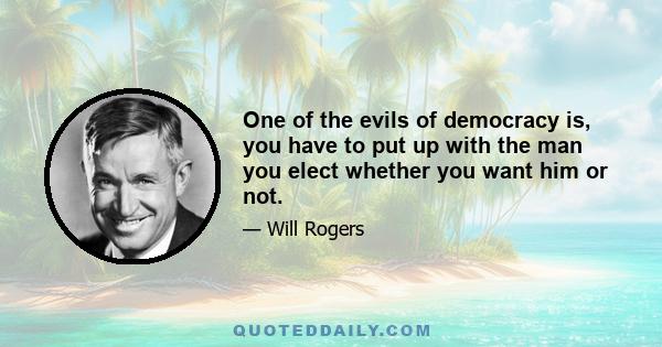 One of the evils of democracy is, you have to put up with the man you elect whether you want him or not.