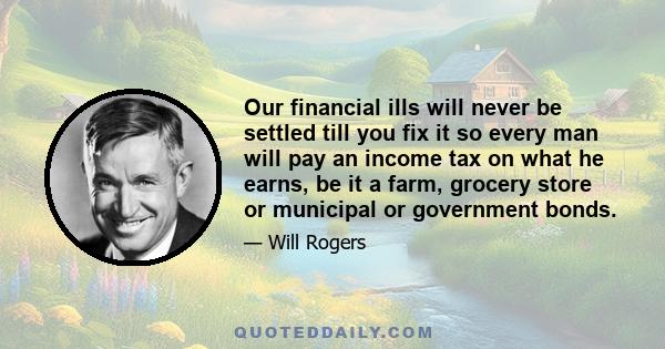 Our financial ills will never be settled till you fix it so every man will pay an income tax on what he earns, be it a farm, grocery store or municipal or government bonds.