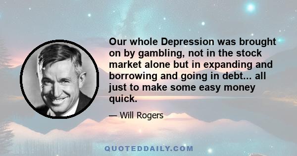 Our whole Depression was brought on by gambling, not in the stock market alone but in expanding and borrowing and going in debt... all just to make some easy money quick.