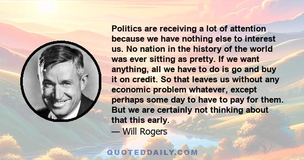 Politics are receiving a lot of attention because we have nothing else to interest us. No nation in the history of the world was ever sitting as pretty. If we want anything, all we have to do is go and buy it on credit. 