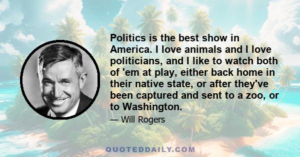 Politics is the best show in America. I love animals and I love politicians, and I like to watch both of 'em at play, either back home in their native state, or after they've been captured and sent to a zoo, or to