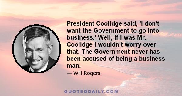 President Coolidge said, 'I don't want the Government to go into business.' Well, if I was Mr. Coolidge I wouldn't worry over that. The Government never has been accused of being a business man.