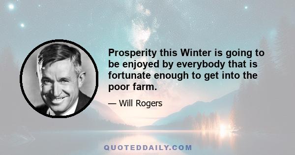 Prosperity this Winter is going to be enjoyed by everybody that is fortunate enough to get into the poor farm.