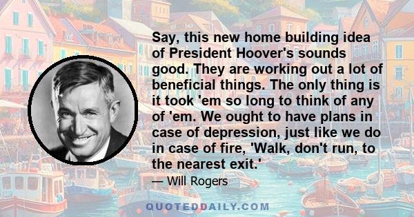 Say, this new home building idea of President Hoover's sounds good. They are working out a lot of beneficial things. The only thing is it took 'em so long to think of any of 'em. We ought to have plans in case of