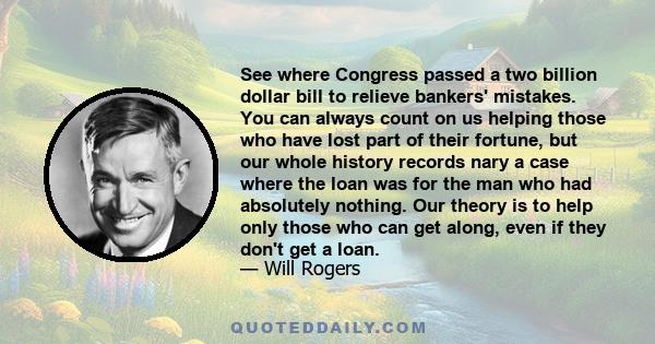 See where Congress passed a two billion dollar bill to relieve bankers' mistakes. You can always count on us helping those who have lost part of their fortune, but our whole history records nary a case where the loan