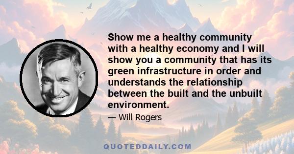 Show me a healthy community with a healthy economy and I will show you a community that has its green infrastructure in order and understands the relationship between the built and the unbuilt environment.