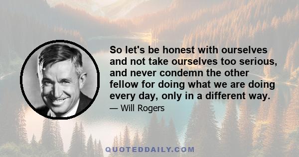 So let's be honest with ourselves and not take ourselves too serious, and never condemn the other fellow for doing what we are doing every day, only in a different way.