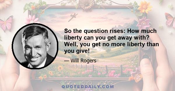 So the question rises: How much liberty can you get away with? Well, you get no more liberty than you give!