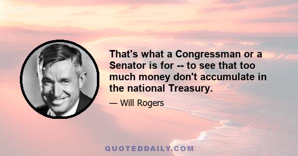 That's what a Congressman or a Senator is for -- to see that too much money don't accumulate in the national Treasury.