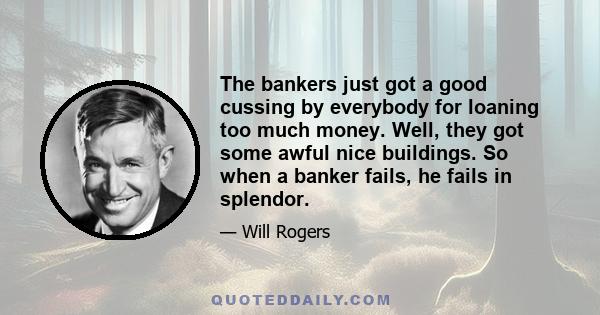 The bankers just got a good cussing by everybody for loaning too much money. Well, they got some awful nice buildings. So when a banker fails, he fails in splendor.