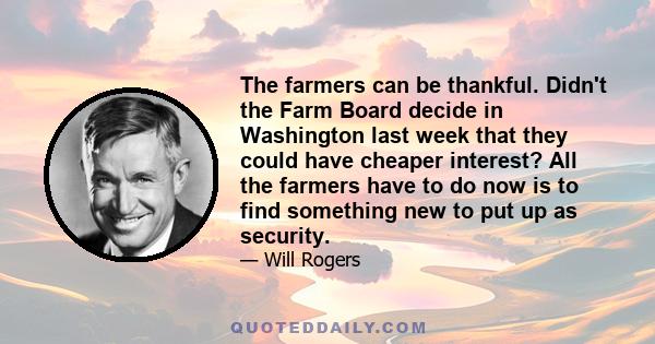 The farmers can be thankful. Didn't the Farm Board decide in Washington last week that they could have cheaper interest? All the farmers have to do now is to find something new to put up as security.