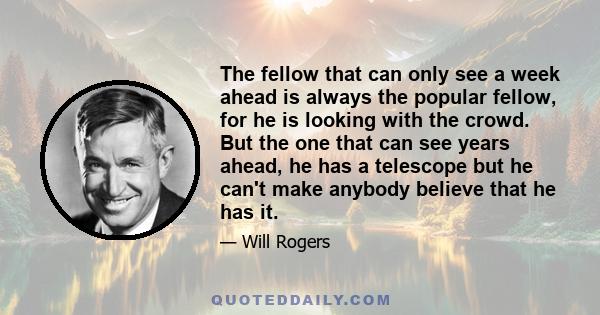 The fellow that can only see a week ahead is always the popular fellow, for he is looking with the crowd. But the one that can see years ahead, he has a telescope but he can't make anybody believe that he has it.