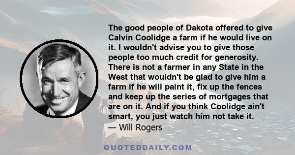 The good people of Dakota offered to give Calvin Coolidge a farm if he would live on it. I wouldn't advise you to give those people too much credit for generosity. There is not a farmer in any State in the West that