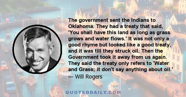 The government sent the Indians to Oklahoma. They had a treaty that said, 'You shall have this land as long as grass grows and water flows.' It was not only a good rhyme but looked like a good treaty, and it was till