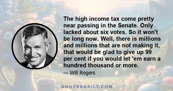 The high income tax come pretty near passing in the Senate. Only lacked about six votes. So it won't be long now. Well, there is millions and millions that are not making it, that would be glad to give up 99 per cent if 