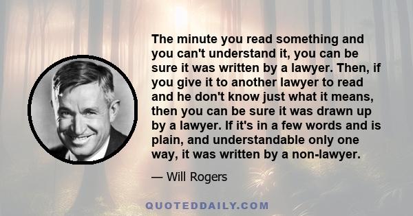 The minute you read something and you can't understand it, you can be sure it was written by a lawyer. Then, if you give it to another lawyer to read and he don't know just what it means, then you can be sure it was