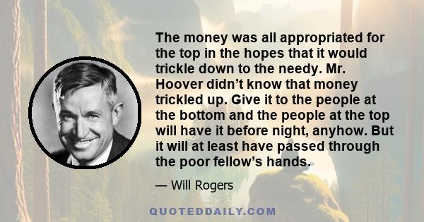 The money was all appropriated for the top in the hopes that it would trickle down to the needy. Mr. Hoover didn’t know that money trickled up. Give it to the people at the bottom and the people at the top will have it