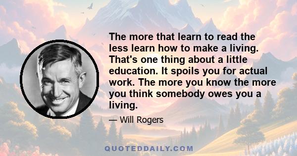 The more that learn to read the less learn how to make a living. That's one thing about a little education. It spoils you for actual work. The more you know the more you think somebody owes you a living.