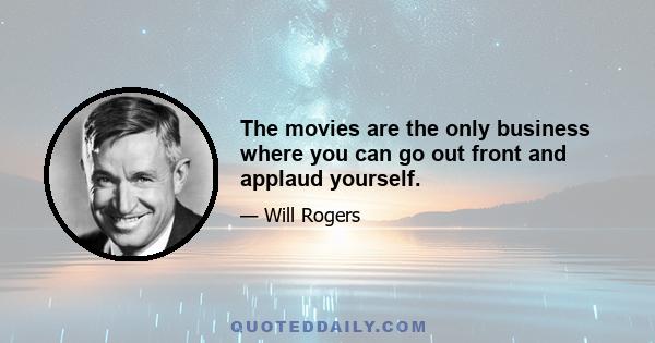 The movies are the only business where you can go out front and applaud yourself.