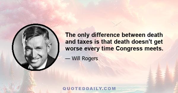 The only difference between death and taxes is that death doesn't get worse every time Congress meets.