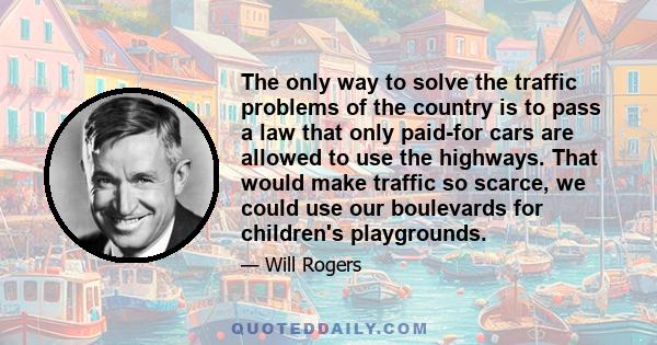 The only way to solve the traffic problems of the country is to pass a law that only paid-for cars are allowed to use the highways. That would make traffic so scarce, we could use our boulevards for children's