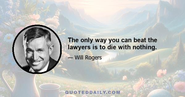 The only way you can beat the lawyers is to die with nothing.