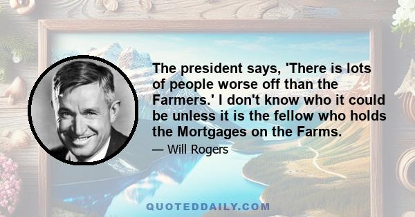 The president says, 'There is lots of people worse off than the Farmers.' I don't know who it could be unless it is the fellow who holds the Mortgages on the Farms.