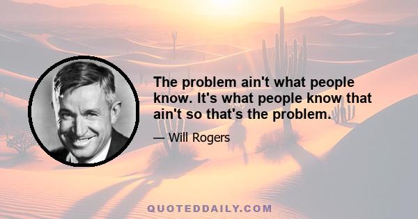 The problem ain't what people know. It's what people know that ain't so that's the problem.