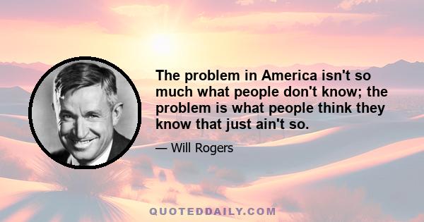 The problem in America isn't so much what people don't know; the problem is what people think they know that just ain't so.