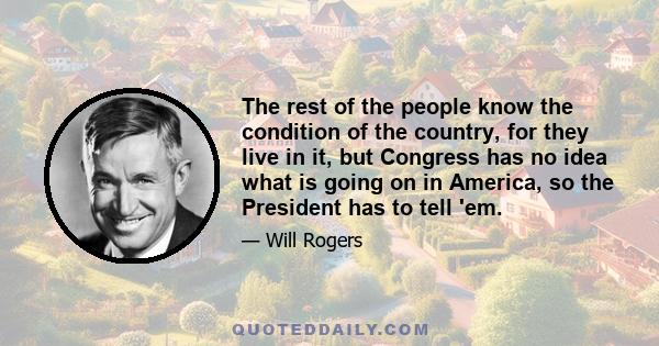 The rest of the people know the condition of the country, for they live in it, but Congress has no idea what is going on in America, so the President has to tell 'em.