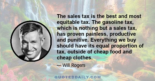 The sales tax is the best and most equitable tax. The gasoline tax, which is nothing but a sales tax, has proven painless, productive and punitive. Everything we buy should have its equal proportion of tax, outside of