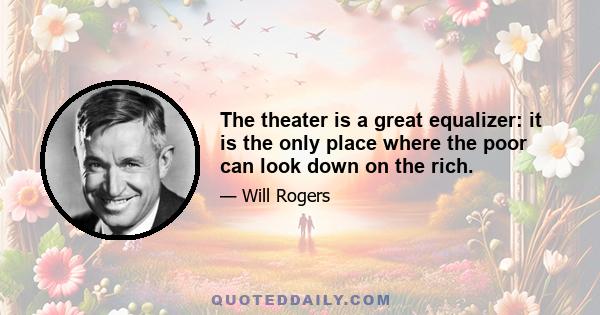 The theater is a great equalizer: it is the only place where the poor can look down on the rich.